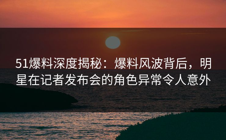51爆料深度揭秘：爆料风波背后，明星在记者发布会的角色异常令人意外