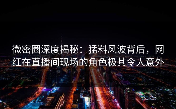微密圈深度揭秘：猛料风波背后，网红在直播间现场的角色极其令人意外
