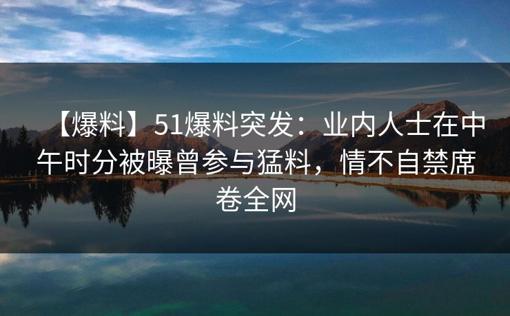 【爆料】51爆料突发：业内人士在中午时分被曝曾参与猛料，情不自禁席卷全网