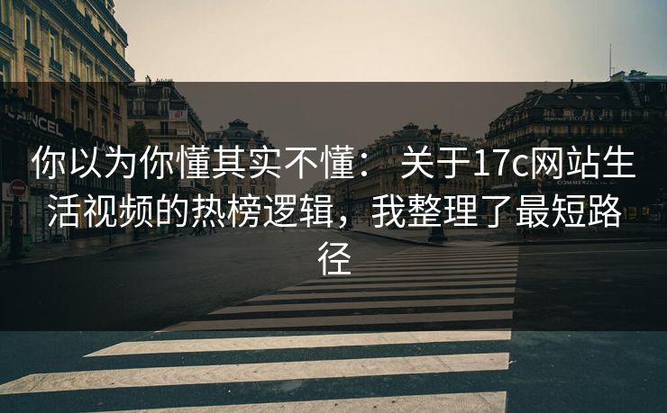 你以为你懂其实不懂： 关于17c网站生活视频的热榜逻辑，我整理了最短路径