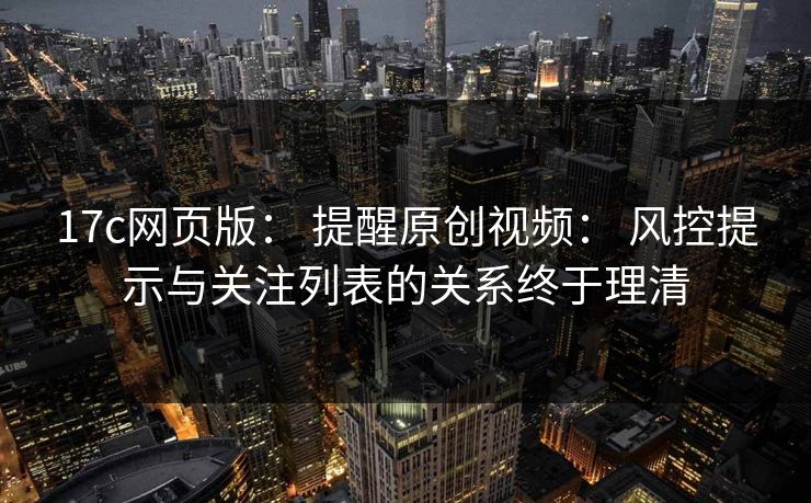 17c网页版： 提醒原创视频： 风控提示与关注列表的关系终于理清