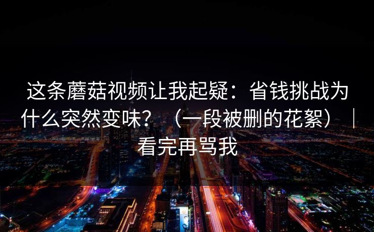 这条蘑菇视频让我起疑：省钱挑战为什么突然变味？（一段被删的花絮）｜看完再骂我
