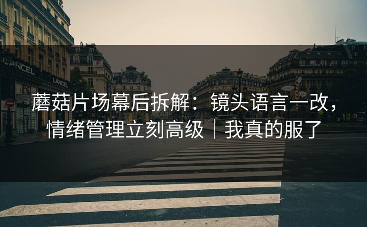蘑菇片场幕后拆解：镜头语言一改，情绪管理立刻高级｜我真的服了